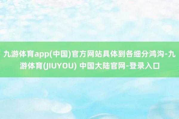九游体育app(中国)官方网站　　具体到各细分鸿沟-九游体育(JIUYOU) 中国大陆官网-登录入口