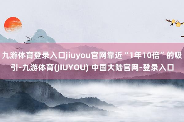 九游体育登录入口jiuyou官网靠近“1年10倍”的吸引-九游体育(JIUYOU) 中国大陆官网-登录入口