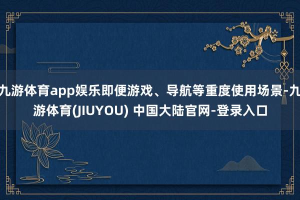 九游体育app娱乐即便游戏、导航等重度使用场景-九游体育(JIUYOU) 中国大陆官网-登录入口