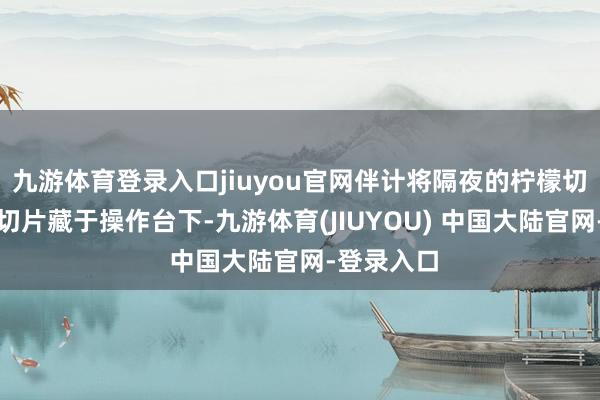 九游体育登录入口jiuyou官网伴计将隔夜的柠檬切片和橙子切片藏于操作台下-九游体育(JIUYOU) 中国大陆官网-登录入口