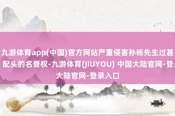 九游体育app(中国)官方网站严重侵害孙杨先生过甚父母、配头的名誉权-九游体育(JIUYOU) 中国大陆官网-登录入口