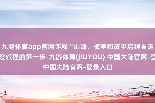 九游体育app官网评释“山姆、梅里和皮平启程重走他们冒险旅程的第一步-九游体育(JIUYOU) 中国大陆官网-登录入口