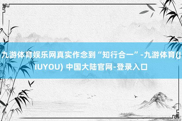 九游体育娱乐网真实作念到“知行合一”-九游体育(JIUYOU) 中国大陆官网-登录入口