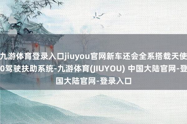 九游体育登录入口jiuyou官网新车还会全系搭载天使之眼5.0驾驶扶助系统-九游体育(JIUYOU) 中国大陆官网-登录入口