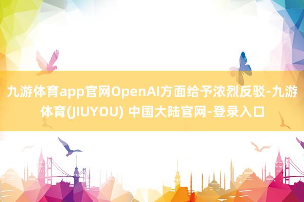 九游体育app官网OpenAI方面给予浓烈反驳-九游体育(JIUYOU) 中国大陆官网-登录入口