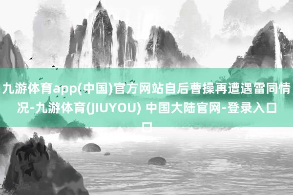 九游体育app(中国)官方网站自后曹操再遭遇雷同情况-九游体育(JIUYOU) 中国大陆官网-登录入口