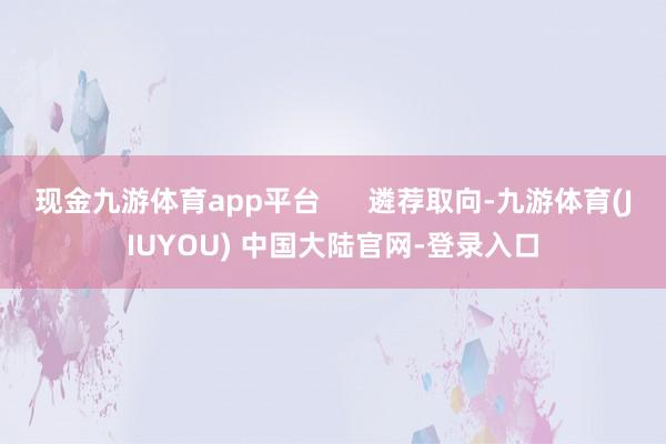 现金九游体育app平台      遴荐取向-九游体育(JIUYOU) 中国大陆官网-登录入口