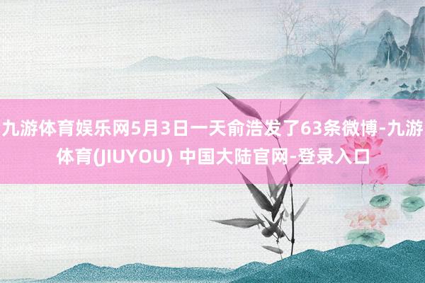 九游体育娱乐网5月3日一天俞浩发了63条微博-九游体育(JIUYOU) 中国大陆官网-登录入口