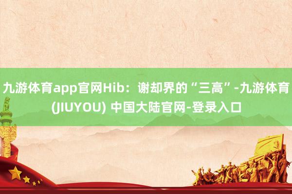九游体育app官网Hib：谢却界的“三高”-九游体育(JIUYOU) 中国大陆官网-登录入口