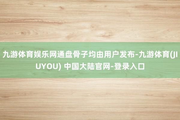 九游体育娱乐网通盘骨子均由用户发布-九游体育(JIUYOU) 中国大陆官网-登录入口