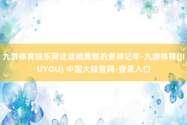 九游体育娱乐网这话咱属猴的更得记牢-九游体育(JIUYOU) 中国大陆官网-登录入口