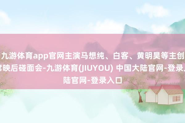 九游体育app官网主演马想纯、白客、黄明昊等主创出席映后碰面会-九游体育(JIUYOU) 中国大陆官网-登录入口