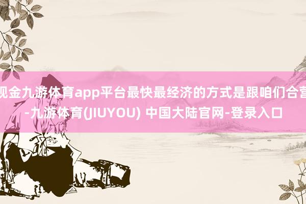 现金九游体育app平台最快最经济的方式是跟咱们合营-九游体育(JIUYOU) 中国大陆官网-登录入口