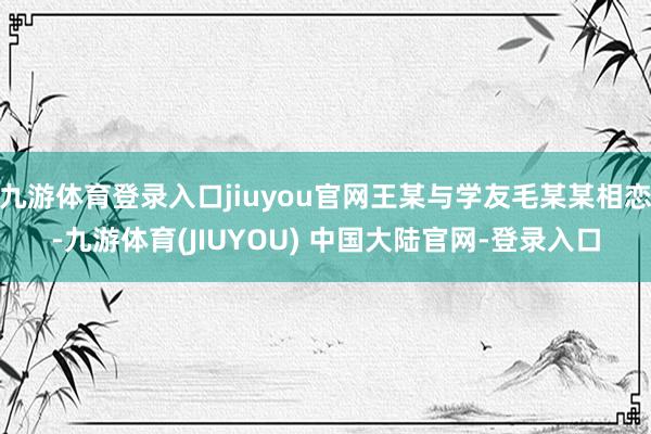 九游体育登录入口jiuyou官网王某与学友毛某某相恋-九游体育(JIUYOU) 中国大陆官网-登录入口