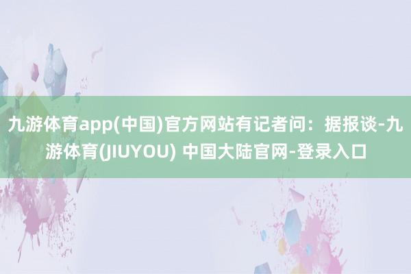 九游体育app(中国)官方网站　　有记者问：据报谈-九游体育(JIUYOU) 中国大陆官网-登录入口
