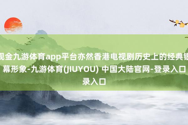 现金九游体育app平台亦然香港电视剧历史上的经典银幕形象-九游体育(JIUYOU) 中国大陆官网-登录入口