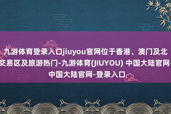 九游体育登录入口jiuyou官网位于香港、澳门及北京的要点交易区及旅游热门-九游体育(JIUYOU) 中国大陆官网-登录入口
