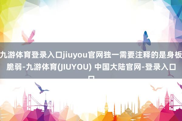 九游体育登录入口jiuyou官网独一需要注释的是身板脆弱-九游体育(JIUYOU) 中国大陆官网-登录入口
