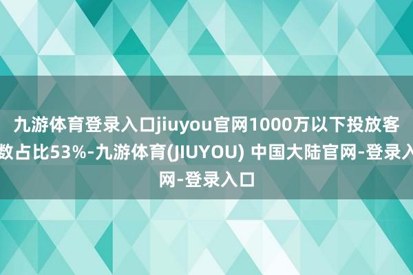 九游体育登录入口jiuyou官网1000万以下投放客户数占比53%-九游体育(JIUYOU) 中国大陆官网-登录入口