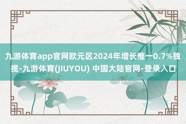 九游体育app官网欧元区2024年增长惟一0.7%独揽-九游体育(JIUYOU) 中国大陆官网-登录入口