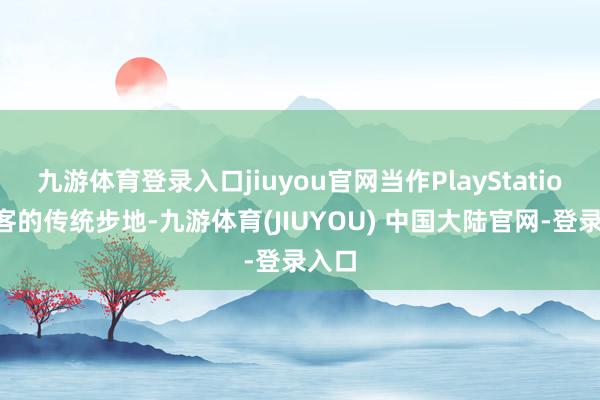 九游体育登录入口jiuyou官网当作PlayStation博客的传统步地-九游体育(JIUYOU) 中国大陆官网-登录入口