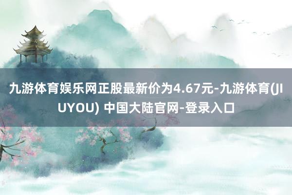 九游体育娱乐网正股最新价为4.67元-九游体育(JIUYOU) 中国大陆官网-登录入口