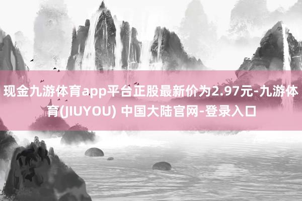 现金九游体育app平台正股最新价为2.97元-九游体育(JIUYOU) 中国大陆官网-登录入口