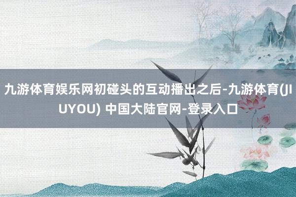 九游体育娱乐网初碰头的互动播出之后-九游体育(JIUYOU) 中国大陆官网-登录入口