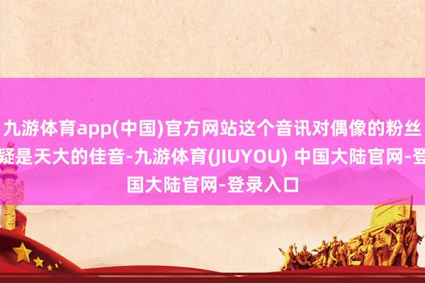 九游体育app(中国)官方网站这个音讯对偶像的粉丝来说无疑是天大的佳音-九游体育(JIUYOU) 中国大陆官网-登录入口