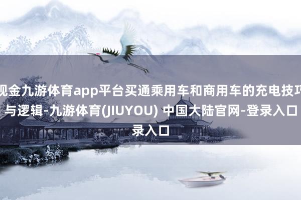 现金九游体育app平台买通乘用车和商用车的充电技巧与逻辑-九游体育(JIUYOU) 中国大陆官网-登录入口