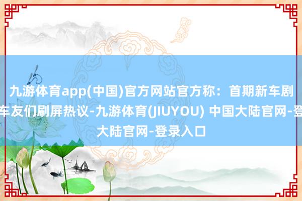 九游体育app(中国)官方网站　　官方称：首期新车剧透激发车友们刷屏热议-九游体育(JIUYOU) 中国大陆官网-登录入口