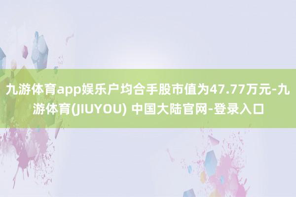 九游体育app娱乐户均合手股市值为47.77万元-九游体育(JIUYOU) 中国大陆官网-登录入口