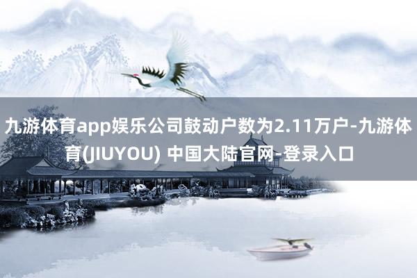 九游体育app娱乐公司鼓动户数为2.11万户-九游体育(JIUYOU) 中国大陆官网-登录入口