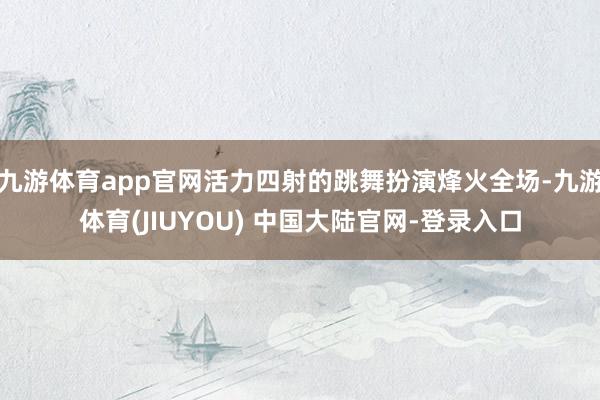九游体育app官网活力四射的跳舞扮演烽火全场-九游体育(JIUYOU) 中国大陆官网-登录入口