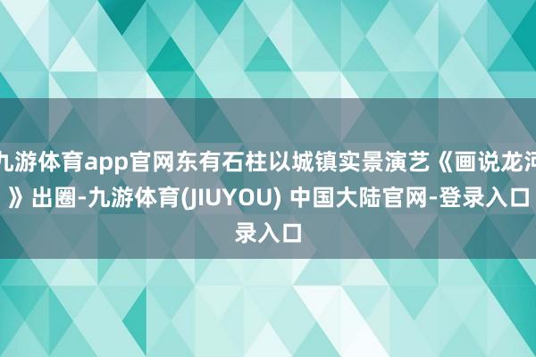 九游体育app官网东有石柱以城镇实景演艺《画说龙河》出圈-九游体育(JIUYOU) 中国大陆官网-登录入口