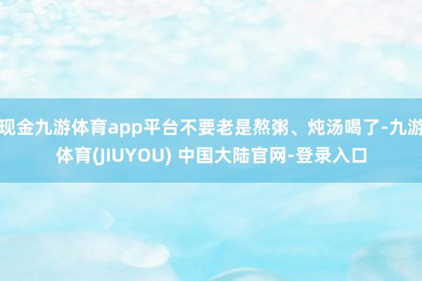 现金九游体育app平台不要老是熬粥、炖汤喝了-九游体育(JIUYOU) 中国大陆官网-登录入口
