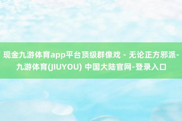 现金九游体育app平台顶级群像戏 - 无论正方邪派-九游体育(JIUYOU) 中国大陆官网-登录入口
