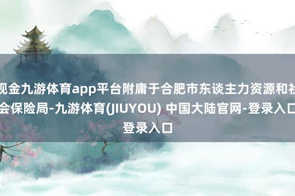 现金九游体育app平台附庸于合肥市东谈主力资源和社会保险局-九游体育(JIUYOU) 中国大陆官网-登录入口
