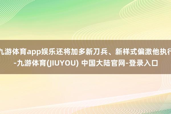 九游体育app娱乐还将加多新刀兵、新样式偏激他执行-九游体育(JIUYOU) 中国大陆官网-登录入口