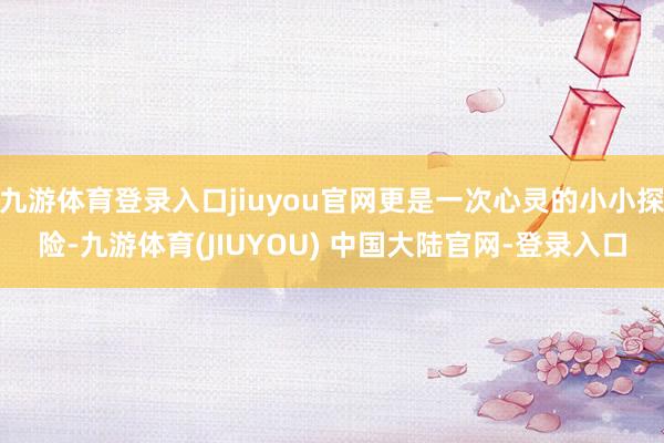 九游体育登录入口jiuyou官网更是一次心灵的小小探险-九游体育(JIUYOU) 中国大陆官网-登录入口