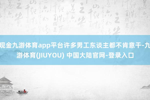 现金九游体育app平台许多男工东谈主都不肯意干-九游体育(JIUYOU) 中国大陆官网-登录入口