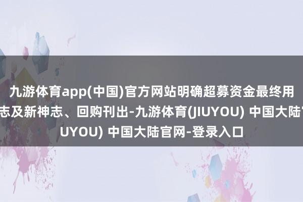 九游体育app(中国)官方网站明确超募资金最终用途应为在建神志及新神志、回购刊出-九游体育(JIUYOU) 中国大陆官网-登录入口