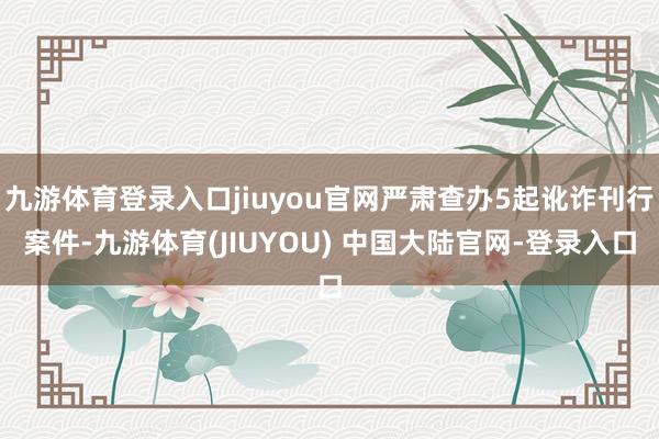 九游体育登录入口jiuyou官网严肃查办5起讹诈刊行案件-九游体育(JIUYOU) 中国大陆官网-登录入口