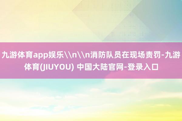 九游体育app娱乐\n\n消防队员在现场责罚-九游体育(JIUYOU) 中国大陆官网-登录入口