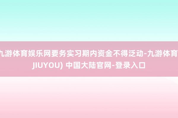 九游体育娱乐网要务实习期内资金不得泛动-九游体育(JIUYOU) 中国大陆官网-登录入口