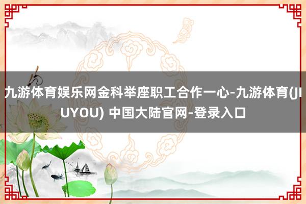 九游体育娱乐网金科举座职工合作一心-九游体育(JIUYOU) 中国大陆官网-登录入口