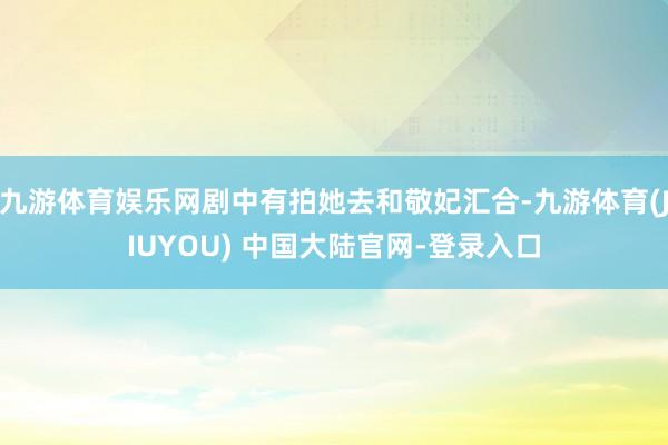九游体育娱乐网剧中有拍她去和敬妃汇合-九游体育(JIUYOU) 中国大陆官网-登录入口