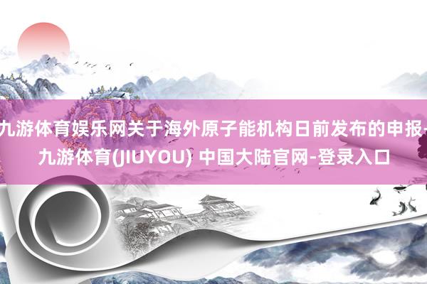九游体育娱乐网关于海外原子能机构日前发布的申报-九游体育(JIUYOU) 中国大陆官网-登录入口