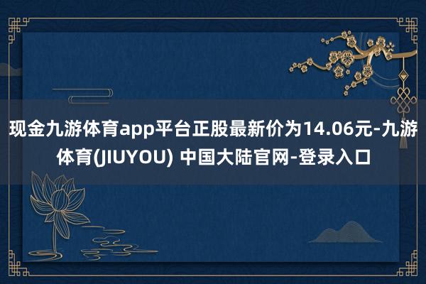 现金九游体育app平台正股最新价为14.06元-九游体育(JIUYOU) 中国大陆官网-登录入口