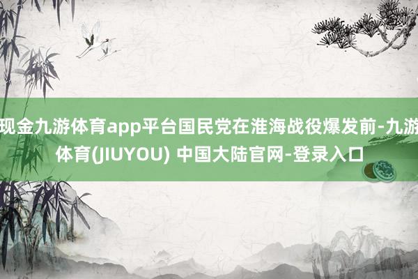 现金九游体育app平台国民党在淮海战役爆发前-九游体育(JIUYOU) 中国大陆官网-登录入口